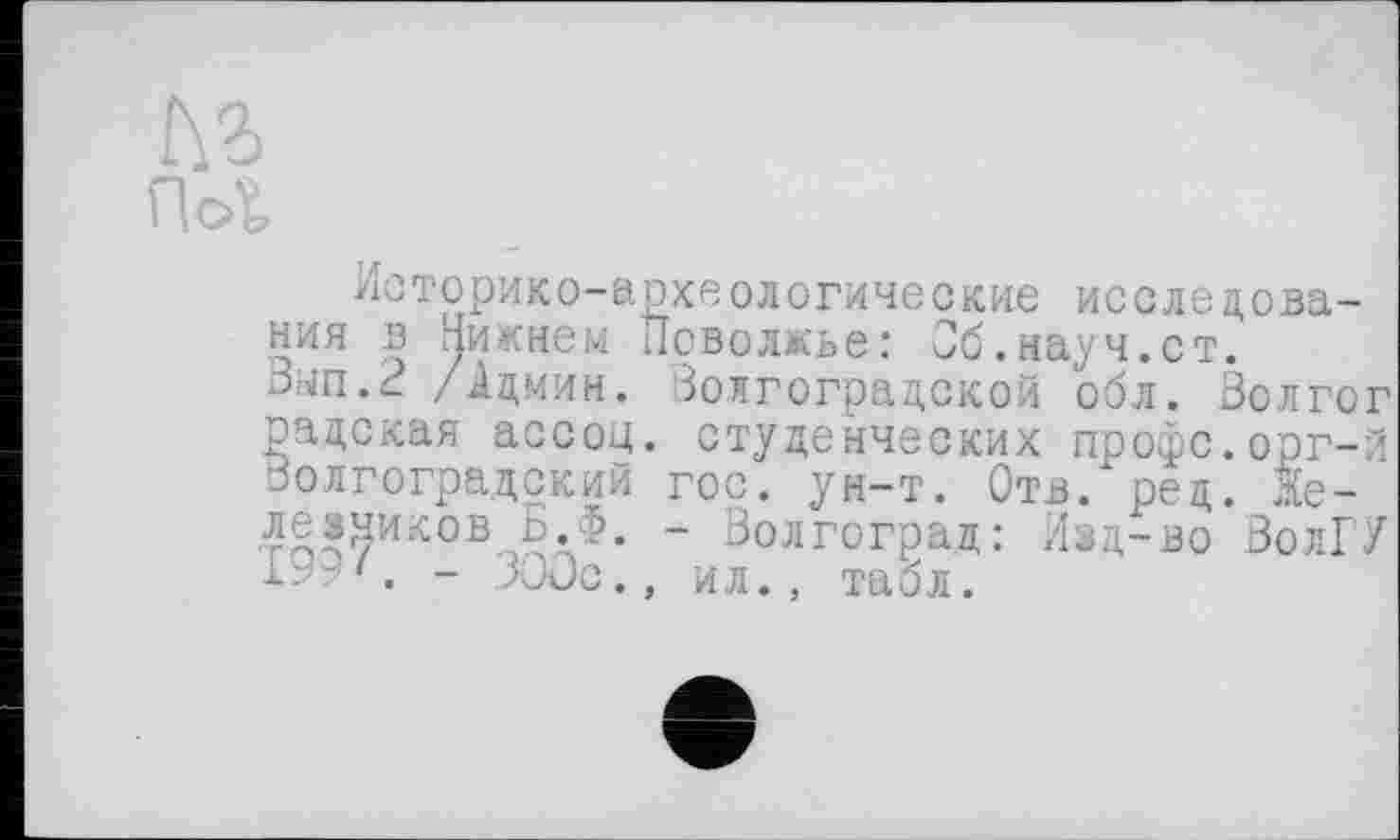 ﻿№ гы
Историко-археологические исследования в пикнем Поволжье: Об.науч.ст. Зып.2 /Админ. Волгоградской обл. Золгог радская ассоц. студенческих профс.орг-й Волгоградский гос. ун-т. Отв. ред. Яе-лезчиков Ь.Ф. - Волгоград: Изд-во ВолГУ 1“ С - ЗООс., ил., табл.